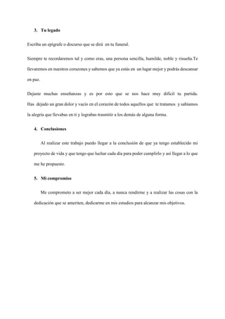3. Tu legado
Escriba un epígrafe o discurso que se dirá en tu funeral.
Siempre te recordaremos tal y como eras, una persona sencilla, humilde, noble y risueña.Te
llevaremos en nuestros corazones y sabemos que ya estás en un lugar mejor y podrás descansar
en paz.
Dejaste muchas enseñanzas y es por esto que se nos hace muy difícil tu partida.
Has dejado un gran dolor y vacío en el corazón de todos aquellos que te tratamos y sabíamos
la alegría que llevabas en ti y lograbas trasmitir a los demás de alguna forma.
4. Conclusiones
Al realizar este trabajo puedo llegar a la conclusión de que ya tengo establecido mi
proyecto de vida y que tengo que luchar cada día para poder cumplirlo y así llegar a lo que
me he propuesto.
5. Mi compromiso
Me comprometo a ser mejor cada día, a nunca rendirme y a realizar las cosas con la
dedicación que se ameriten, dedicarme en mis estudios para alcanzar mis objetivos.
 