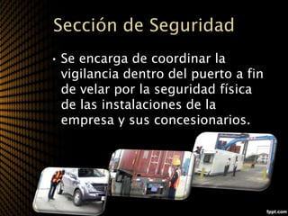 Sección de Seguridad
• Se encarga de coordinar la
  vigilancia dentro del puerto a fin
  de velar por la seguridad física
  de las instalaciones de la
  empresa y sus concesionarios.
 
