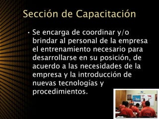 Sección de Capacitación
• Se encarga de coordinar y/o
  brindar al personal de la empresa
  el entrenamiento necesario para
  desarrollarse en su posición, de
  acuerdo a las necesidades de la
  empresa y la introducción de
  nuevas tecnologías y
  procedimientos.
 