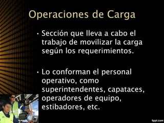 Operaciones de Carga
 • Sección que lleva a cabo el
   trabajo de movilizar la carga
   según los requerimientos.

 • Lo conforman el personal
   operativo, como
   superintendentes, capataces,
   operadores de equipo,
   estibadores, etc.
 