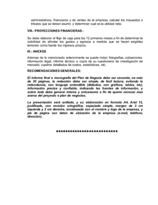administrativos, financieros y de ventas de la empresa, calcular los impuestos o
tributos que se deben asumir, y determinar cual es la utilidad neta.
VIII.- PROYECCIONES FINANCIERAS.-
Se debe elaborar el flujo de caja para los 12 primeros meses a fin de determinar la
viabilidad de afrontar los gastos y egresos a medida que se hacen exigibles
teniendo como fuente los ingresos propios.
IX.- ANEXOS
Ademas de lo mencionado anteriormente se puede incluir: fotografías, cotizaciones,
información legal, informe técnico o copia de su cuestionario de investigación de
mercado, cuadros detallados de costos, estadísticas, etc.
RECOMENDACIONES GENERALES:
El informe final o monografía del Plan de Negocio debe ser concreto, no más
de 30 páginas, la redacción debe ser simple, de facil lectura, evitando la
redundancia, con lenguaje entendible (didáctico, con gráficos, tablas, etc),
información precisa y confiable, indicando las fuentes de información, y
sobre todo debe generar interes y entusiasmo a fin de querer conocer mas
acerca del proyecto o plan de negocios.
La presentación será anillado, y su elaboración en formato A4, Arial 12,
justificado, con revición ortográfica, espaciado simple, margen de 3 cm
izquierda y 2 cm derecha, encabezado con el nombre y logo de la empresa, y
pie de página con datos de ubicación de la empresa (e-mail, teléfono,
dirección).
**************************
 