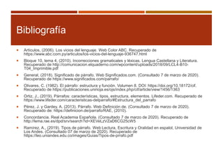 Bibliografía
 Artículos, (2006). Los vicios del lenguaje. Web Color ABC. Recuperado de
https://www.abc.com.py/articulos/los-vicios-del-lenguaje-936747.html
 Bloque 10, tema 4, (2010). Incorrecciones gramaticales y léxicas. Lengua Castellana y Literatura.
Recuperado de http://comunicacion.elquaderno.com/wpcontent/uploads/2018/09/LCL4-B10-
T04_Imprimible.pdf
 General, (2018). Significado de párrafo. Web Significados.com. (Consultado 7 de marzo de 2020).
Recuperado de https://www.significados.com/parrafo/
 Olivares, C. (1982). El párrafo: estructura y función. Volumen 8. DOI: https://doi.org/10.18172/cif.
Recuperado de https://publicaciones.unirioja.es/ojs/index.php/cif/article/view/1456/1363
 Ortiz, J., (2019). Párrafos: características, tipos, estructura, elementos. Lifeder.com. Recuperado de
https://www.lifeder.com/caracteristicas-delparrafo/#Estructura_del_parrafo
 Pérez, J. y Gardey, A. (2013). Párrafo. Web Definición de. (Consultado 7 de marzo de 2020).
Recuperado de: https://definicion.de/parrafo/RAE, (2010).
 Concordancia. Real Academia Española. (Consultado 7 de marzo de 2020). Recuperado de
http://lema.rae.es/dpd/srv/search?id=XEVeLzVZaD6CG25cW5
 Ramírez, A., (2019). Tipos de párrafo. Web Lectura, Escritura y Oralidad en espalol, Universidad de
Los Andes. (Consultado 07 de marzo de 2020). Recuperado de
https://leo.uniandes.edu.co/images/Guias/Tipos-de-prrafo.pdf
 
