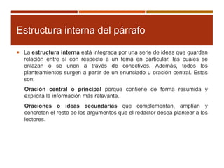 Estructura interna del párrafo
 La estructura interna está integrada por una serie de ideas que guardan
relación entre sí con respecto a un tema en particular, las cuales se
enlazan o se unen a través de conectivos. Además, todos los
planteamientos surgen a partir de un enunciado u oración central. Estas
son:
Oración central o principal porque contiene de forma resumida y
explicita la información más relevante.
Oraciones o ideas secundarias que complementan, amplían y
concretan el resto de los argumentos que el redactor desea plantear a los
lectores.
 