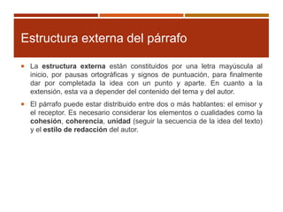 Estructura externa del párrafo
 La estructura externa están constituidos por una letra mayúscula al
inicio, por pausas ortográficas y signos de puntuación, para finalmente
dar por completada la idea con un punto y aparte. En cuanto a la
extensión, esta va a depender del contenido del tema y del autor.
 El párrafo puede estar distribuido entre dos o más hablantes: el emisor y
el receptor. Es necesario considerar los elementos o cualidades como la
cohesión, coherencia, unidad (seguir la secuencia de la idea del texto)
y el estilo de redacción del autor.
 