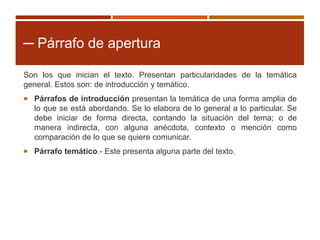 ─ Párrafo de apertura
Son los que inician el texto. Presentan particularidades de la temática
general. Estos son: de introducción y temático.
 Párrafos de introducción presentan la temática de una forma amplia de
lo que se está abordando. Se lo elabora de lo general a lo particular. Se
debe iniciar de forma directa, contando la situación del tema; o de
manera indirecta, con alguna anécdota, contexto o mención como
comparación de lo que se quiere comunicar.
 Párrafo temático.- Este presenta alguna parte del texto.
 