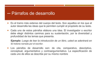 ─ Párrafos de desarrollo
 Es el tramo más extenso del cuerpo del texto. Son aquellos en los que el
autor desarrolla las ideas que le permiten cumplir el propósito de su texto.
 Cada uno de estos párrafos elabora una idea. El investigador o escritor
debe elegir distintos caminos para su sustentación, por la diversidad y
profundidad de los temas que presenta.
Ejemplo: Luego de leer la introducción de un libro, usted se adentrará en
la historia narrada por el escritor.
 Los párrafos de desarrollo son: de cita, comparativo, descriptivo,
conceptual, argumentativo y contraargumentativo. La especificación de
cada uno de ellos se describe por su mismo nombre
 
