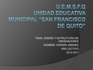 U.E.M.S.F.QUNIDAD EDUCATIVA MUNICIPAL “SAN FRANCISCO DE QUITO” TEMA: DISEÑO Y ESTRUCTURA DE ORDENADORES  NOMBRE: DARWIN JIMENEZ AÑO LECTIVO 2010-2011 