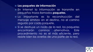  Los paquetes de información 
 En Internet la información se transmite en 
pequeños trozos llamados paquetes. 
 Lo importante es la reconstrucción del 
mensaje emitido en el destino, no el camino 
seguido por cada paquete. 
 Si se destruye un nodo de la red, los paquetes 
encontrarán caminos alternativos. Este 
procedimiento no es el más eficiente, pero 
resiste bien las averías de una parte de la red. 
 