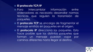  El protocolo TCP/IP 
 Para intercambiar información entre 
ordenadores es necesario desarrollar normas 
técnicas que regulen la transmisión de 
paquetes. 
 El protocolo TCP se encarga de fragmentar el 
mensaje emitido en paquetes en el origen. 
 El protocolo IP direcciona los paquetes. Esto 
hace posible que los distintos paquetes que 
forman un mensaje puedan viajar por 
caminos diferentes hasta llegar al destino 
 