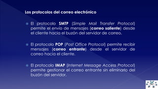 Los protocolos del correo electrónico 
 El protocolo SMTP (Simple Mail Transfer Protocol) 
permite el envío de mensajes (correo saliente) desde 
el cliente hacia el buzón del servidor de correo. 
 El protocolo POP (Post Office Protocol) permite recibir 
mensajes (correo entrante) desde el servidor de 
correo hacia el cliente. 
 El protocolo IMAP (Internet Message Access Protocol) 
permite gestionar el correo entrante sin eliminarlo del 
buzón del servidor. 
 