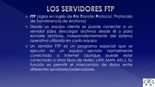  FTP (siglas en inglés de File Transfer Protocol, 'Protocolo 
de Transferencia de Archivos) 
 Desde un equipo cliente se puede conectar a un 
servidor para descargar archivos desde él o para 
enviarle archivos, independientemente del sistema 
operativo utilizado en cada equipo 
 Un servidor FTP es un programa especial que se 
ejecuta en un equipo servidor normalmente 
conectado a Internet (aunque puede estar 
conectado a otros tipos de redes, LAN, MAN, etc.). Su 
función es permitir el intercambio de datos entre 
diferentes servidores/ordenadores. 
 