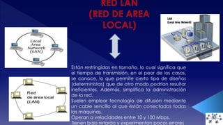 Están restringidas en tamaño, lo cual significa que 
el tiempo de transmisión, en el peor de los casos, 
se conoce, lo que permite cierto tipo de diseños 
(deterministas) que de otro modo podrían resultar 
ineficientes. Además, simplifica la administración 
de la red. 
Suelen emplear tecnología de difusión mediante 
un cable sencillo al que están conectadas todas 
las máquinas. 
Operan a velocidades entre 10 y 100 Mbps. 
Tienen bajo retardo y experimentan pocos errores 
 