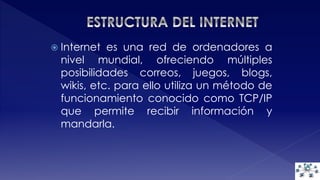  Internet es una red de ordenadores a 
nivel mundial, ofreciendo múltiples 
posibilidades correos, juegos, blogs, 
wikis, etc. para ello utiliza un método de 
funcionamiento conocido como TCP/IP 
que permite recibir información y 
mandarla. 
 