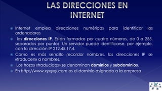  Internet emplea direcciones numéricas para identificar los 
ordenadores 
 las direcciones IP. Están formadas por cuatro números, de 0 a 255, 
separados por puntos. Un servidor puede identificarse, por ejemplo, 
con la dirección IP 212.45.17.4. 
 Como es más sencillo recordar nombres, las direcciones IP se 
«traducen» a nombres. 
 Los trozos «traducidos» se denominan dominios y subdominios. 
 En http://www.xyxyxy.com es el dominio asignado a la empresa 
 