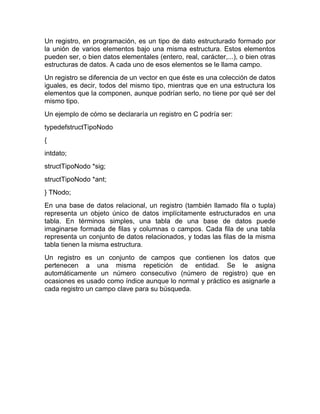 Un registro, en programación, es un tipo de dato estructurado formado por
la unión de varios elementos bajo una misma estructura. Estos elementos
pueden ser, o bien datos elementales (entero, real, carácter,...), o bien otras
estructuras de datos. A cada uno de esos elementos se le llama campo.
Un registro se diferencia de un vector en que éste es una colección de datos
iguales, es decir, todos del mismo tipo, mientras que en una estructura los
elementos que la componen, aunque podrían serlo, no tiene por qué ser del
mismo tipo.
Un ejemplo de cómo se declararía un registro en C podría ser:
typedefstructTipoNodo
{
intdato;
structTipoNodo *sig;
structTipoNodo *ant;
} TNodo;
En una base de datos relacional, un registro (también llamado fila o tupla)
representa un objeto único de datos implícitamente estructurados en una
tabla. En términos simples, una tabla de una base de datos puede
imaginarse formada de filas y columnas o campos. Cada fila de una tabla
representa un conjunto de datos relacionados, y todas las filas de la misma
tabla tienen la misma estructura.
Un registro es un conjunto de campos que contienen los datos que
pertenecen a una misma repetición de entidad. Se le asigna
automáticamente un número consecutivo (número de registro) que en
ocasiones es usado como índice aunque lo normal y práctico es asignarle a
cada registro un campo clave para su búsqueda.

 