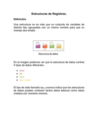 Estructuras de Registros.
Definición
Una estructura no es más que un conjunto de variables de
distinto tipo agrupadas con un mismo nombre para que su
manejo sea simple.

En la imagen podemos ver que la estructura de datos contine
4 tipos de datos diferentes.
char
int
float
tipo_nodo
El tipo de dato llamado tipo_nodonos indica que las estructuras
de datos pueden contener tantos datos básicos como datos
creados por nosotros mismos.

 