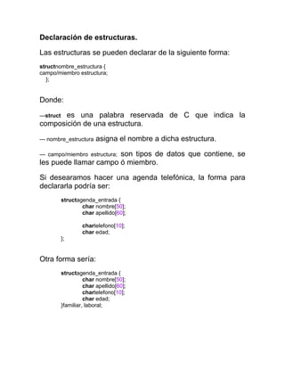 Declaración de estructuras.
Las estructuras se pueden declarar de la siguiente forma:
structnombre_estructura {
campo/miembro estructura;
};

Donde:
es una palabra reservada de C que indica la
composición de una estructura.
---struct

--- nombre_estructura

asigna el nombre a dicha estructura.

son tipos de datos que contiene, se
les puede llamar campo ó miembro.
--- campo/miembro estructura;

Si desearamos hacer una agenda telefónica, la forma para
declararla podría ser:
structagenda_entrada {
char nombre[50];
char apellido[60];
chartelefono[10];
char edad;
};

Otra forma sería:
structagenda_entrada {
char nombre[50];
char apellido[60];
chartelefono[10];
char edad;
}familiar, laboral;

 