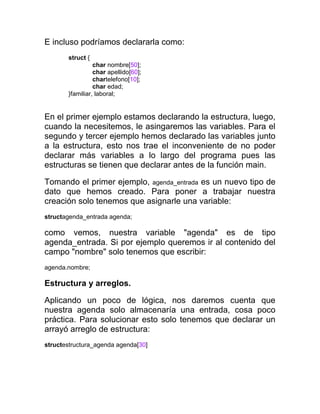 E incluso podríamos declararla como:
struct {
char nombre[50];
char apellido[60];
chartelefono[10];
char edad;
}familiar, laboral;

En el primer ejemplo estamos declarando la estructura, luego,
cuando la necesitemos, le asingaremos las variables. Para el
segundo y tercer ejemplo hemos declarado las variables junto
a la estructura, esto nos trae el inconveniente de no poder
declarar más variables a lo largo del programa pues las
estructuras se tienen que declarar antes de la función main.
Tomando el primer ejemplo, agenda_entrada es un nuevo tipo de
dato que hemos creado. Para poner a trabajar nuestra
creación solo tenemos que asignarle una variable:
structagenda_entrada agenda;

como vemos, nuestra variable "agenda" es de tipo
agenda_entrada. Si por ejemplo queremos ir al contenido del
campo "nombre" solo tenemos que escribir:
agenda.nombre;

Estructura y arreglos.
Aplicando un poco de lógica, nos daremos cuenta que
nuestra agenda solo almacenaría una entrada, cosa poco
práctica. Para solucionar esto solo tenemos que declarar un
arrayó arreglo de estructura:
structestructura_agenda agenda[30]

 