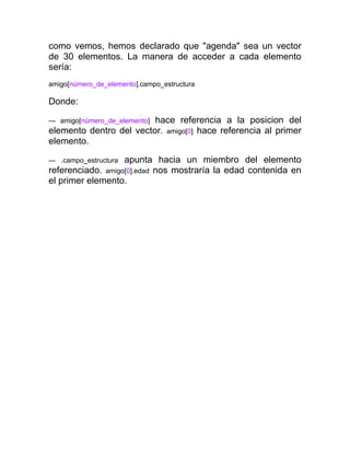 como vemos, hemos declarado que "agenda" sea un vector
de 30 elementos. La manera de acceder a cada elemento
sería:
amigo[número_de_elemento].campo_estructura

Donde:
hace referencia a la posicion del
elemento dentro del vector. amigo[0] hace referencia al primer
elemento.
--- amigo[número_de_elemento]

apunta hacia un miembro del elemento
referenciado. amigo[0].edad nos mostraría la edad contenida en
el primer elemento.
--- .campo_estructura

 