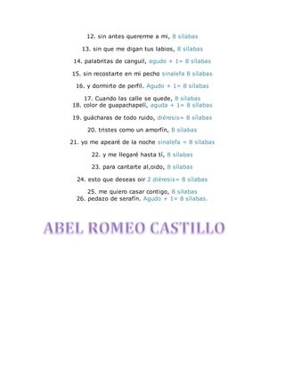 12. sin antes quererme a mi, 8 sílabas 
13. sin que me digan tus labios, 8 sílabas 
14. palabritas de canguil, agudo + 1= 8 sílabas 
15. sin recostarte en mi pecho sinalefa 8 sílabas 
16. y dormirte de perfil. Agudo + 1= 8 sílabas 
17. Cuando las calle se quede, 8 sílabas 
18. color de guapachapelí, aguda + 1= 8 sílabas 
19. guácharas de todo ruido, diéresis= 8 sílabas 
20. tristes como un amorfín, 8 sílabas 
21. yo me apearé de la noche sinalefa = 8 sílabas 
22. y me llegaré hasta tí, 8 sílabas 
23. para cantarte al,oido, 8 sílabas 
24. esto que deseas oir 2 diéresis= 8 sílabas 
25. me quiero casar contigo, 8 sílabas 
26. pedazo de serafín. Agudo + 1= 8 sílabas. 
 