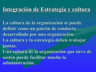 Integración de Estrategia y cultura
La cultura de la organización se puede
definir como un patrón de conducta
desarrollado por una organización.
La cultura y la estrategia deben trabajar
juntas.
Una cultura de la organización que sirve de
sostén puede facilitar mucho la
administración.
 