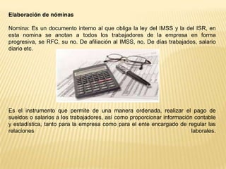 Elaboración de nóminas

Nomina: Es un documento interno al que obliga la ley del IMSS y la del ISR, en
esta nomina se anotan a todos los trabajadores de la empresa en forma
progresiva, se RFC, su no. De afiliación al IMSS, no. De días trabajados, salario
diario etc.




Es el instrumento que permite de una manera ordenada, realizar el pago de
sueldos o salarios a los trabajadores, así como proporcionar información contable
y estadística, tanto para la empresa como para el ente encargado de regular las
relaciones                                                              laborales.
 