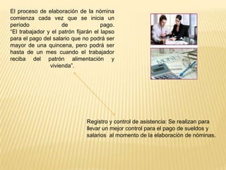 El proceso de elaboración de la nómina
comienza cada vez que se inicia un
período              de               pago.
“El trabajador y el patrón fijarán el lapso
para el pago del salario que no podrá ser
mayor de una quincena, pero podrá ser
hasta de un mes cuando el trabajador
reciba del patrón alimentación y
                vivienda”.




                               Registro y control de asistencia: Se realizan para
                               llevar un mejor control para el pago de sueldos y
                               salarios al momento de la elaboración de nóminas.
 