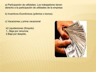 a) Participación de utilidades: Los trabajadores tienen
derecho a la participación de utilidades de la empresa

b) Incentivos Econômicos (prêmios o bonos)


c) Vacaciones y prima vacacional

d) Liquidaciones (finiquito)
1.- Baja por renuncia.
2.Baja por despido,
 