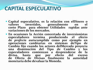 CAPITAL ESPECULATIVO

 Capital especulativo, es la relación con elDinero o
  valores    invertidos,    generalmente    en     el
  corto Plazo para obtener Utilidades rapidas ante
  variaciones de los mercados.
 En ocasiones la Acción concertada de inversionistas
  especuladores termina produciendo el efecto
  de profecía autocumplida como por ejemplo en
  operaciones cambiarias en sistemas deTipo de
  Cambio fijo cuando los actores delMercado proyecta
  una disminución del Tipo de Cambio y los
  especuladores comienzan a desprenderse de la
  divisa,  hasta que por efecto del            exceso
  de Oferta de Divisas finalmente la autoridad
  monetaria debe devaluar la Moneda.
 