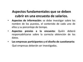 Aspectos fundamentales que se deben
     cubrir en una encuesta de salarios.
•   Aspectos de información: se debe investigar sobre los
    nombre de los puestos, el contenido de cada uno de
    ellos y su porcentaje de tiempo.
•   Aspectos previos a la encuesta: Quién deberá
    responsabilizarse sobre la correcta obtención de los
    datos.
•   Las empresas participantes y el diseño de cuestionario:
    Qué empresas deberán ser investigadas.
 