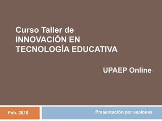 Curso Taller de  INNOVACIÓN EN TECNOLOGÍA EDUCATIVA UPAEP Online Presentación por sesiones Feb. 2010 