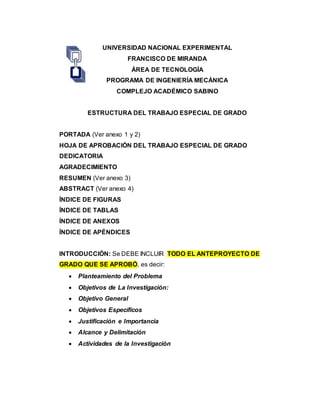 UNIVERSIDAD NACIONAL EXPERIMENTAL
FRANCISCO DE MIRANDA
ÁREA DE TECNOLOGÍA
PROGRAMA DE INGENIERÍA MECÁNICA
COMPLEJO ACADÉMICO SABINO
ESTRUCTURA DEL TRABAJO ESPECIAL DE GRADO
PORTADA (Ver anexo 1 y 2)
HOJA DE APROBACIÓN DEL TRABAJO ESPECIAL DE GRADO
DEDICATORIA
AGRADECIMIENTO
RESUMEN (Ver anexo 3)
ABSTRACT (Ver anexo 4)
ÍNDICE DE FIGURAS
ÍNDICE DE TABLAS
ÍNDICE DE ANEXOS
ÍNDICE DE APÉNDICES
INTRODUCCIÓN: Se DEBE INCLUIR TODO EL ANTEPROYECTO DE
GRADO QUE SE APROBÓ, es decir:
 Planteamiento del Problema
 Objetivos de La Investigación:
 Objetivo General
 Objetivos Específicos
 Justificación e Importancia
 Alcance y Delimitación
 Actividades de la Investigación
 