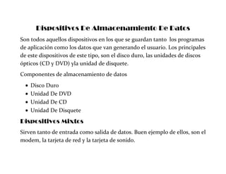 Dispositivos De Almacenamiento De Datos
Son todos aquellos dispositivos en los que se guardan tanto los programas
de aplicación como los datos que van generando el usuario. Los principales
de este dispositivos de este tipo, son el disco duro, las unidades de discos
ópticos (CD y DVD) yla unidad de disquete.
Componentes de almacenamiento de datos
Disco Duro
Unidad De DVD
Unidad De CD
Unidad De Disquete
Dispositivos Mixtos
Sirven tanto de entrada como salida de datos. Buen ejemplo de ellos, son el
modem, la tarjeta de red y la tarjeta de sonido.
 