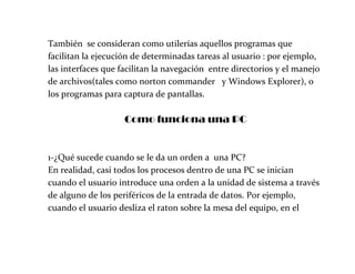 También se consideran como utilerías aquellos programas que
facilitan la ejecución de determinadas tareas al usuario : por ejemplo,
las interfaces que facilitan la navegación entre directorios y el manejo
de archivos(tales como norton commander y Windows Explorer), o
los programas para captura de pantallas.
Como funciona una PC
1-¿Qué sucede cuando se le da un orden a una PC?
En realidad, casi todos los procesos dentro de una PC se inician
cuando el usuario introduce una orden a la unidad de sistema a través
de alguno de los periféricos de la entrada de datos. Por ejemplo,
cuando el usuario desliza el raton sobre la mesa del equipo, en el
 