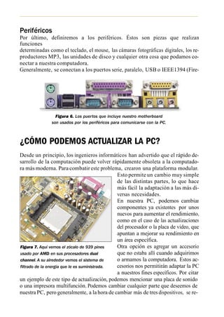Periféricos
Por último, definiremos a los periféricos. Éstos son piezas que realizan
funciones
determinadas como el teclado, el mouse, las cámaras fotográficas digitales, los re-
productores MP3, las unidades de disco y cualquier otra cosa que podamos co-
nectar a nuestra computadora.
Generalmente, se conectan a los puertos serie, paralelo, USB o IEEE1394 (Fire-
Wire) y están en contacto directo con los usuarios.




                 Figura 6. Los puertos que incluye nuestro motherboard
               son usados por los periféricos para comunicarse con la PC.



¿CÓMO PODEMOS ACTUALIZAR LA PC?
Desde un principio, los ingenieros informáticos han advertido que el rápido de-
sarrollo de la computación puede volver rápidamente obsoleta a la computado-
ra más moderna. Para combatir este problema, crearon una plataforma modular.
                                               Esto permite un cambio muy simple
                                               de las distintas partes, lo que hace
                                               más fácil la adaptación a las más di-
                                               versas necesidades.
                                               En nuestra PC, podemos cambiar
                                               componentes ya existentes por unos
                                               nuevos para aumentar el rendimiento,
                                               como en el caso de las actualizaciones
                                               del procesador o la placa de video, que
                                               apuntan a mejorar su rendimiento en
                                               un área específica.
Figura 7. Aquí vemos el zócalo de 939 pines    Otra opción es agregar un accesorio
usado por AMD en sus procesadores dual         que no estaba allí cuando adquirimos
channel. A su alrededor vemos el sistema de    o armamos la computadora. Estos ac-
filtrado de la energía que le es suministrada. cesorios nos permitirán adaptar la PC
                                               a nuestros fines específicos. Por citar
un ejemplo de este tipo de actualización, podemos mencionar una placa de sonido
o una impresora multifunción. Podemos cambiar cualquier parte que deseemos de
nuestra PC, pero generalmente, a la hora de cambiar más de tres dispositivos, se re-
 