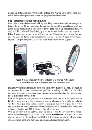 cilidad de instalación que representaba el Plug and Play se hacía sentir en la can-
tidad de usuarios que comenzaban sus propias actualizaciones.

USB: la facilidad de uso hecha puerto
Con toda la movida que causó el Plug and Play, se supo inmediatamente que el
futuro de los periféricos estaba en la facilidad de uso. Con esta idea, y también
como una actualización a los viejos puertos paralelos y de múltiples pines, se
creó el USB (Universal Serial Bus), que es tanto un estándar como un puerto.
Libre de pines que puedan ser frágiles y con una ficha plana que es muy fácil de
conectar, es uno de los mejores representantes de lo que el Plug and Play puede
lograr, razón por la que el USB se ha vuelto extremadamente popular.




        Figura 8. Todos estos reproductores se basan en la interfaz USB y siguen
            la norma Plug and Play, lo que explica en gran medida su éxito.


Llaveros y relojes que incluyen memoria flash, reproductores de MP3 que caben
en la palma de la mano, cámaras fotográficas sin rollo y de video sin cinta. To-
dos estos dispositivos que hace poco tiempo parecían futuristas, hoy son cotidia-
nos y utilizan la interfaz USB.
Una de sus grandes ventajas es que, al ser conectado, el dispositivo advierte a la
PC de su presencia y se inicia automáticamente el proceso de instalación del dri-
ver. Esto hace que cada vez más usuarios compren sus propios periféricos y los
instalen ellos mismos, como sucede con las impresoras multifunción modernas
o los reproductores de MP3, cámaras digitales, etcétera.
Otra de las características del USB es que permite el uso de 127 dispositivos conec-
tados a un mismo puerto, a través de un hub o controlador. Además, con el an-
cho de banda provisto por la norma USB 2.0, tener un gran número de dispositi-
vos conectados al mismo puerto no implica una baja de rendimiento.
 