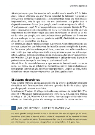 El sistema operativo



Afortunadamente para los usuarios, todo cambió con la versión XP de Win-
dows. Ésta no sólo tiene una muy buena capacidad de detección Hot plug (es
decir, con la computadora prendida), sino que también posee una base de datos
importantísima, con la que rara vez nos quedaremos sin poder usar el
dispositi- vo con sus drivers (por ejemplo, en el caso de una placa de video).
¿Y qué pasa con Linux? Al ser una plataforma completamente distinta de Win-
dows, sus drivers no son compatibles con éste y viceversa. Esto puede tener una
importancia mayor o menor según cada caso en particular. En el caso de las pla-
cas de video, por ejemplo, rara vez experimentaremos problemas con drivers mo-
dernos, dado que las dos empresas productoras (ATI y Nvidia) tienen versiones
de sus drivers compatibles con Linux.
En cambio, al adquirir placas genéricas o, peor aún, winmódems (módems que
sólo son compatibles con Windows), la situación se torna complicada. Rara vez
los fabricantes publican drivers para Linux, y muchas veces deberemos buscar
una versión que haya sido personalizada por algún usuario para este sistema ope-
rativo. Además, Linux no cuenta con una gran cantidad de drivers genéricos co-
mo Windows XP, por lo que si no encontramos el driver de cierto dispositivo,
probablemente éste quede inactivo y no podamos utilizarlo.
Aún sí, Linux ha cambiado bastante y sigue avanzando favorablemente en este as-
pecto, y es posible que en el futuro los fabricantes de drivers para productos gené-
ricos piensen también en él a la hora de sacar productos. Después de todo, en Su-
damérica se venden muchas computadoras con Linux preinstalado.


El sistema de archivos
Cada sistema operativo cuenta con un sistema de archivos particular. El sistema
de archivos es la forma que tiene el sistema operativo de dividir el disco rígido
para luego poder acceder a sus datos.
Mientras que Windows 95 sólo permitía el uso de unidades de hasta 2 GB, Win-
dows 98 y Millenium permiten un máximo teórico de 2 TB, que en la práctica
se reduce a 124 GB. Windows XP, en cambio, tiene una capacidad de almacena-
miento casi ilimitada, gracias a la tecnología de tamaño de clúster variable.


❘❘❘    ¿POR QUÉ SE VENDE LINUX EN SUDAMÉRICA?
Una de las grandes ventajas de Linux es que es un software libre. Esto no implica que sea nece-
sariamente gratis, pero su valor es irrisorio cuando lo comparamos con los productos de Micro-
soft. Por eso, muchos fabricantes de computadoras han visto la oportunidad de recortar costos
con este sistema, y han comenzado a integrarlo en sus computadoras de la gama baja.
 