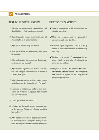 ✔ ACTIVIDADES

TEST DE AUTOEVALUACIÓN                              EJERCICIOS PRÁCTICOS

1 ¿De qué se encargan el Northbridge y el           ✔ Abra el gabinete de su PC e identifique los
  Southbridge? ¿Qué conforman juntos?                 zócalos que tiene.


2 Describa cuatro piezas importantes para el        ✔ Mire los componentes en general y
  desempeño de la computadora.                        reconozca cada uno de ellos.


3 ¿Qué es la norma Plug and Play?                   ✔ Conecte algún dispositivo USB a la PC y
                                                      evalúe el funcionamiento de la norma Plug
4 ¿Por qué USB es una norma muy fácil para            and Play.
  el usuario?
                                                    ✔ Diríjase a la opción Propiedades de su
5 ¿Qué diferencias hay entre una fuente ge-           disco rígido y averigüe el sistema de
  nérica y otra de marca?                             archivos que utiliza.


6 ¿Qué sistema operativo es menos vulnera-          ✔ Diríjase a Panel de control/Sistema/
  ble a los ataques informáticos: Windows o           Hardware/Administrador de dispositi-
  Linux? ¿Por qué?                                    vos y revise si alguno de sus dispositivos
                                                      presenta problemas.
7 ¿Qué sistema operativo tiene mayor com-
  patibilidad con los dispositivos? ¿Por qué?


8 Mencione el sistema de archivos más mo-
  derno de Windows y explique brevemente
  sus características.


9 ¿Para qué sirven los drivers?


10 ¿Cuáles son las críticas más grandes que
  se le hacen a Windows? ¿Linux también
  las padece?


11 ¿Qué podemos hacer si la empresa que fabri-
  có nuestra placa de video ya no existe y no pu-
  blicó drivers para nuestro sistema operativo?
 