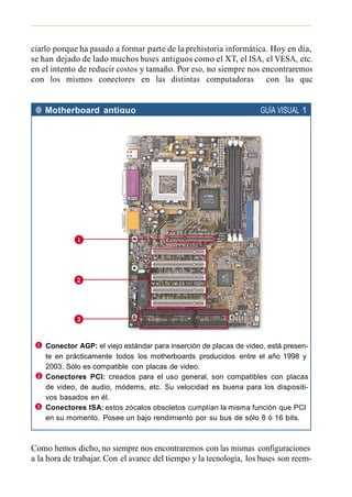 ciarlo porque ha pasado a formar parte de la prehistoria informática. Hoy en día,
se han dejado de lado muchos buses antiguos como el XT, el ISA, el VESA, etc.
en el intento de reducir costos y tamaño. Por eso, no siempre nos encontraremos
con los mismos conectores en las distintas computadoras con las que
trabajemos.

 ● Motherboard antiguo                                              GUÍA VISUAL 1




    Conector AGP: el viejo estándar para inserción de placas de video, está presen-
    te en prácticamente todos los motherboards producidos entre el año 1998 y
    2003. Sólo es compatible con placas de video.
    Conectores PCI: creados para el uso general, son compatibles con placas
    de video, de audio, módems, etc. Su velocidad es buena para los dispositi-
    vos basados en él.
    Conectores ISA: estos zócalos obsoletos cumplían la misma función que PCI
    en su momento. Posee un bajo rendimiento por su bus de sólo 8 ó 16 bits.



Como hemos dicho, no siempre nos encontraremos con las mismas configuraciones
a la hora de trabajar. Con el avance del tiempo y la tecnología, los buses son reem-
 