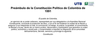 Preámbulo de la Constitución Política de Colombia de
1991
El pueblo de Colombia,
en ejercicio de su poder soberano, representado por sus delegatarios a la Asamblea Nacional
Constituyente, invocando la protección de Dios, y con el fin de fortalecer la unidad de la Nación y
asegurar a sus integrantes la vida, la convivencia, el trabajo, la justicia, la igualdad, el conocimiento,
la libertad y la paz, dentro de un marco jurídico, democrático y participativo que garantice un orden
político, económico y social justo, y comprometido a impulsar la integración de la comunidad
latinoamericana, decreta, sanciona y promulga la siguiente:
Constitución
 