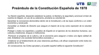 Preámbulo de la Constitución Española de 1978
“La Nación española, deseando establecer la justicia, la libertad y la seguridad y promover el bien de
cuantos la integran, en uso de su soberanía, proclama su voluntad de:
Garantizar la convivencia democrática dentro de la Constitución y de las leyes conforme a un orden
económico y social justo.
Consolidar un Estado de Derecho que asegure el imperio de la ley como expresión de la voluntad
popular.
Proteger a todos los españoles y pueblos de España en el ejercicio de los derechos humanos, sus
culturas y tradiciones, lenguas e instituciones.
Promover el progreso de la cultura y de la economía para asegurar a todos una digna calidad de
vida. Establecer una sociedad democrática avanzada, y
Colaborar en el fortalecimiento de unas relaciones pacíficas y de eficaz cooperación entre todos los
pueblos de la Tierra.
En consecuencia, las Cortes aprueban y el pueblo español ratifica la siguiente Constitución”.
 
