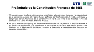 Preámbulo de la Constitución Francesa de 1958
• “El pueblo francés proclama solemnemente su adhesión a los derechos humanos y a los principios
de la soberanía nacional tal y como fueron definidos por la Declaración de 1789, confirmada y
completada por el Preámbulo de la Constitución de 1946, así como a los derechos y deberes
definidos en la Carta del Medio Ambiente de 2003.
• En virtud de estos principios y del de la libre determinación de los pueblos, la República ofrece a
los Territorios de Ultramar que manifiesten la voluntad de adherirse a ella nuevas instituciones
fundadas en el ideal común de libertad, igualdad y fraternidad y concebidas para favorecer su
evolución democrática”.
 