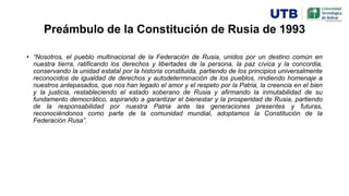 Preámbulo de la Constitución de Rusia de 1993
• “Nosotros, el pueblo multinacional de la Federación de Rusia, unidos por un destino común en
nuestra tierra, ratificando los derechos y libertades de la persona, la paz cívica y la concordia,
conservando la unidad estatal por la historia constituida, partiendo de los principios universalmente
reconocidos de igualdad de derechos y autodeterminación de los pueblos, rindiendo homenaje a
nuestros antepasados, que nos han legado el amor y el respeto por la Patria, la creencia en el bien
y la justicia, restableciendo el estado soberano de Rusia y afirmando la inmutabilidad de su
fundamento democrático, aspirando a garantizar el bienestar y la prosperidad de Rusia, partiendo
de la responsabilidad por nuestra Patria ante las generaciones presentes y futuras,
reconociéndonos como parte de la comunidad mundial, adoptamos la Constitución de la
Federación Rusa”.
 