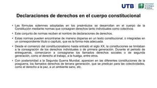 Declaraciones de derechos en el cuerpo constitucional
• Las fórmulas solemnes adoptadas en los preámbulos se desarrollan en el cuerpo de la
Constitución mediante normas que consagran derechos tanto individuales como colectivos.
• Este conjunto de normas reciben el nombre de declaraciones de derechos.
• Estas normas pueden encontrarse de manera dispersa en un texto constitucional, o integradas en
un correspondiente título o capítulo, que es la forma más adecuada.
• Desde el comienzo del constitucionalismo hasta entrado el siglo XX, la constituciones se limitaban
a la consagración de los derechos individuales o de primera generación. Durante el periodo de
entreguerras, comenzaron a consagrarse los llamados derechos sociales o de segunda
generación, como el derecho al trabajo, a la huelga, entre otros.
• Con posterioridad a la Segunda Guerra Mundial, aparecen en las diferentes constituciones de la
posguerra, los llamados derechos de tercera generación, que se predican para las colectividades,
como el derecho a la paz, a un ambiente sano, etc.
 