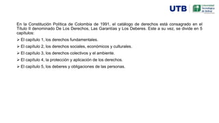 En la Constitución Política de Colombia de 1991, el catálogo de derechos está consagrado en el
Título II denominado De Los Derechos, Las Garantías y Los Deberes. Este a su vez, se divide en 5
capítulos:
 El capítulo 1, los derechos fundamentales.
 El capítulo 2, los derechos sociales, económicos y culturales.
 El capítulo 3, los derechos colectivos y el ambiente.
 El capítulo 4, la protección y aplicación de los derechos.
 El capítulo 5, los deberes y obligaciones de las personas.
 
