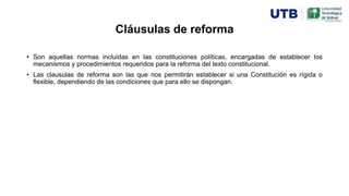 Cláusulas de reforma
• Son aquellas normas incluidas en las constituciones políticas, encargadas de establecer los
mecanismos y procedimientos requeridos para la reforma del texto constitucional.
• Las clausulas de reforma son las que nos permitirán establecer si una Constitución es rígida o
flexible, dependiendo de las condiciones que para ello se dispongan.
 