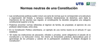 Normas neutras de una Constitución
• Las constituciones políticas suelen incluir una serie de normas que no corresponden a la estructura
y organización del Estado, y tampoco contienen declaraciones de derechos; pero dada la
importancia de los asuntos que regulan, el constituyente ha decidido otorgarles una categoría
constitucional superior a la ley.
• Podemos encontrar normas referentes al régimen de familia, de propiedad, al ejercicio de una
profesión determinada, entre otras.
• En la Constitución Política colombiana, un ejemplo de una norma neutra es el artículo 41 que
establece:
• “En todas las instituciones de educación, oficiales o privadas, serán obligatorios el estudio de la
Constitución y la Instrucción Cívica. Así mismo se fomentarán prácticas democráticas para el
aprendizaje de los principios y valores de la participación ciudadana. El Estado divulgará la
Constitución”.
 