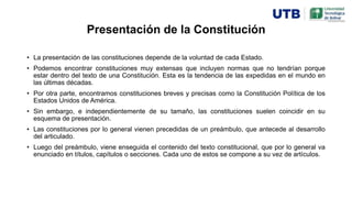 Presentación de la Constitución
• La presentación de las constituciones depende de la voluntad de cada Estado.
• Podemos encontrar constituciones muy extensas que incluyen normas que no tendrían porque
estar dentro del texto de una Constitución. Esta es la tendencia de las expedidas en el mundo en
las últimas décadas.
• Por otra parte, encontramos constituciones breves y precisas como la Constitución Política de los
Estados Unidos de América.
• Sin embargo, e independientemente de su tamaño, las constituciones suelen coincidir en su
esquema de presentación.
• Las constituciones por lo general vienen precedidas de un preámbulo, que antecede al desarrollo
del articulado.
• Luego del preámbulo, viene enseguida el contenido del texto constitucional, que por lo general va
enunciado en títulos, capítulos o secciones. Cada uno de estos se compone a su vez de artículos.
 