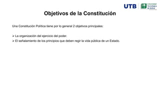 Objetivos de la Constitución
Una Constitución Política tiene por lo general 2 objetivos principales:
 La organización del ejercicio del poder.
 El señalamiento de los principios que deben regir la vida pública de un Estado.
 