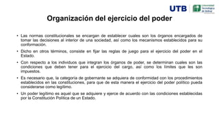 Organización del ejercicio del poder
• Las normas constitucionales se encargan de establecer cuales son los órganos encargados de
tomar las decisiones al interior de una sociedad, así como los mecanismos establecidos para su
conformación.
• Dicho en otros términos, consiste en fijar las reglas de juego para el ejercicio del poder en el
Estado.
• Con respecto a los individuos que integran los órganos de poder, se determinan cuales son las
condiciones que deben tener para el ejercicio del cargo, así como los límites que les son
impuestos.
• Es necesario que, la categoría de gobernante se adquiera de conformidad con los procedimientos
establecidos en las constituciones, para que de esta manera el ejercicio del poder político pueda
considerarse como legítimo.
• Un poder legítimo es aquel que se adquiere y ejerce de acuerdo con las condiciones establecidas
por la Constitución Política de un Estado.
 